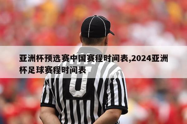 亚洲杯预选赛中国赛程时间表,2024亚洲杯足球赛程时间表