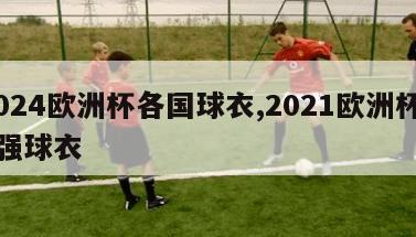 2024欧洲杯各国球衣,2021欧洲杯24强球衣