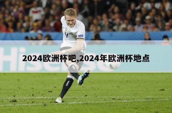 2024欧洲杯吧,2024年欧洲杯地点