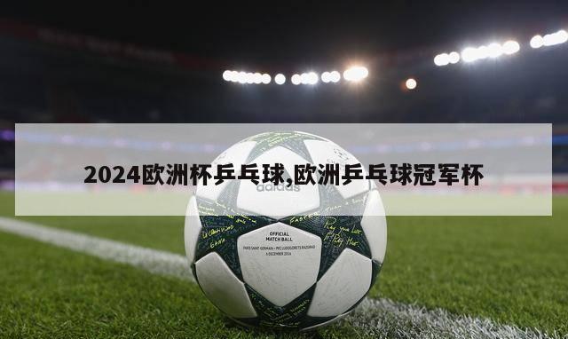 2024欧洲杯乒乓球,欧洲乒乓球冠军杯