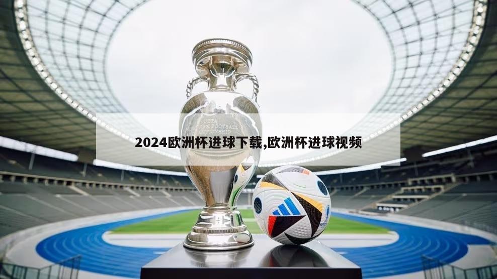 2024欧洲杯进球下载,欧洲杯进球视频