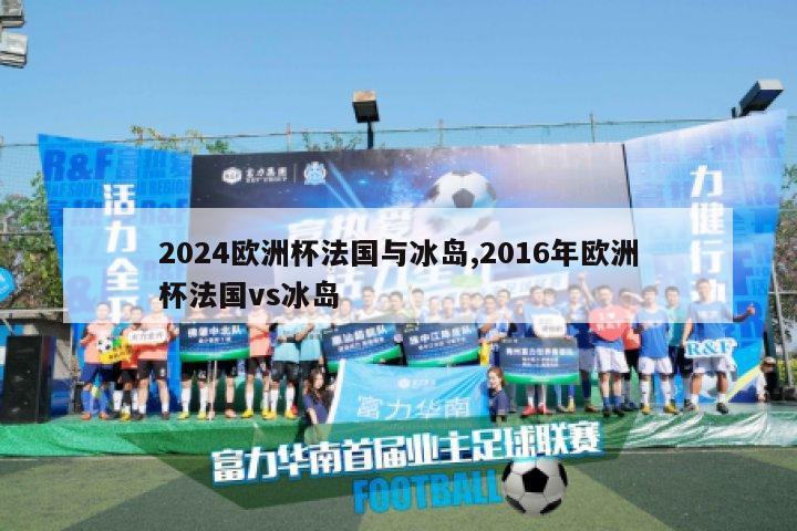 2024欧洲杯法国与冰岛,2016年欧洲杯法国vs冰岛