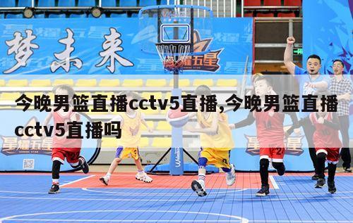 今晚男篮直播cctv5直播,今晚男篮直播cctv5直播吗