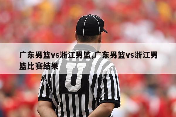 广东男篮vs浙江男篮,广东男篮vs浙江男篮比赛结果